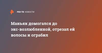 Маньяк домогался до экс-возлюбленной, отрезал ей волосы и ограбил