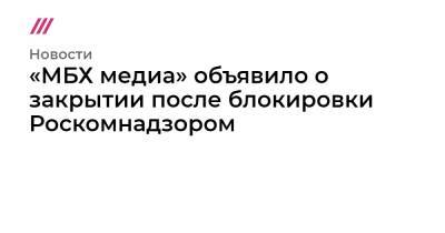 «МБХ медиа» объявило о закрытии после блокировки Роскомнадзором