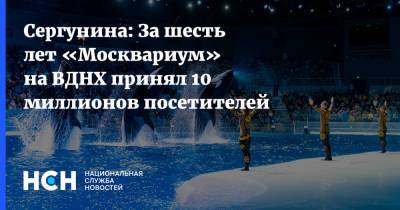 Сергунина: За шесть лет «Москвариум» на ВДНХ принял 10 миллионов посетителей