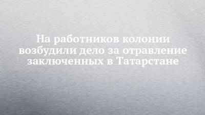 На работников колонии возбудили дело за отравление заключенных в Татарстане