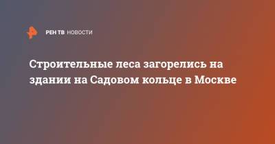 Строительные леса загорелись на здании на Садовом кольце в Москве