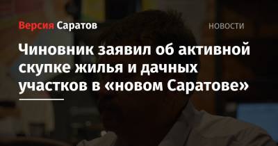 Чиновник заявил об активной скупке жилья и дачных участков в «новом Саратове»