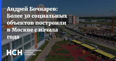 Андрей Бочкарев: Более 30 социальных объектов построили в Москве с начала года