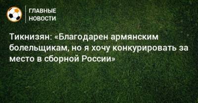 Тикнизян: «Благодарен армянским болельщикам, но я хочу конкурировать за место в сборной России»