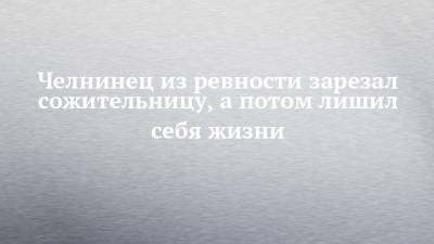 Челнинец из ревности зарезал сожительницу, а потом лишил себя жизни