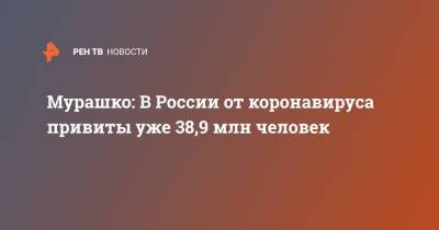 Мурашко: В России от коронавируса привиты уже 38,9 млн человек