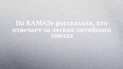 На КАМАЗе рассказали, кто отвечает за легкие литейного завода - chelny-izvest.ru - Камаз