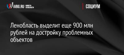 Ленобласть выделит еще 900 млн рублей на достройку проблемных объектов