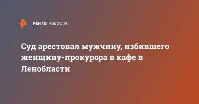 Суд арестовал мужчину, избившего женщину-прокурора в кафе в Ленобласти