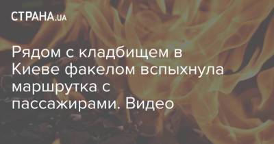 Рядом с кладбищем в Киеве факелом вспыхнула маршрутка с пассажирами. Видео