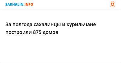 За полгода сахалинцы и курильчане построили 875 домов