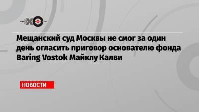 Майкл Калви - Мещанский суд Москвы не смог за один день огласить приговор основателю фонда Baring Vostok Майклу Калви - echo.msk.ru - Москва