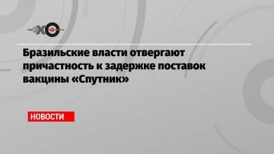 Бразильские власти отвергают причастность к задержке поставок вакцины «Спутник»