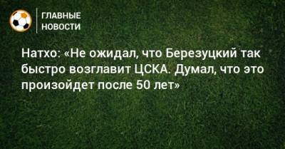 Натхо: «Не ожидал, что Березуцкий так быстро возглавит ЦСКА. Думал, что это произойдет после 50 лет»
