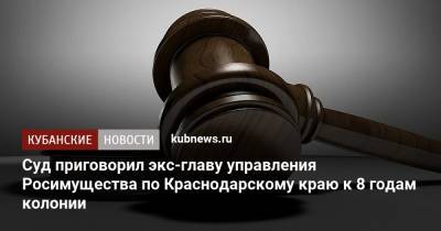 Суд приговорил экс-главу управления Росимущества по Краснодарскому краю к 8 годам колонии
