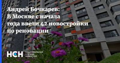 Андрей Бочкарев: В Москве с начала года ввели 42 новостройки по реновации