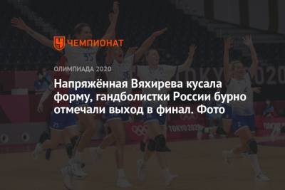 Напряжённая Вяхирева кусала форму, гандболистки России бурно отмечали выход в финал. Фото
