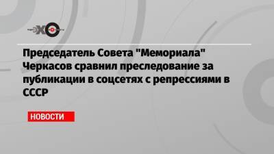 Председатель Совета «Мемориала» Черкасов сравнил преследование за публикации в соцсетях с репрессиями в СССР
