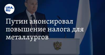 Путин анонсировал повышение налога для металлургов