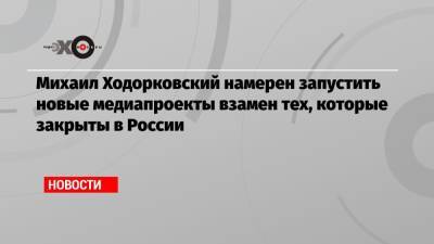 Михаил Ходорковский намерен запустить новые медиапроекты взамен тех, которые закрыты в России