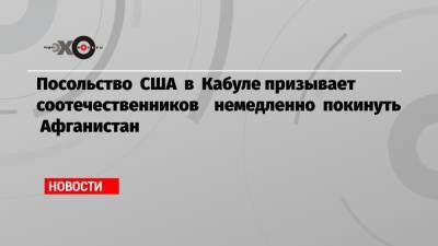 Посольство США в Кабуле призывает соотечественников немедленно покинуть Афганистан