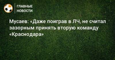 Мусаев: «Даже поиграв в ЛЧ, не считал зазорным принять вторую команду «Краснодара»