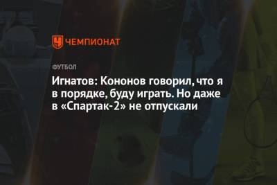 Игнатов: Кононов говорил, что я в порядке, буду играть. Но даже в «Спартак-2» не отпускали