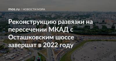 Реконструкцию развязки на пересечении МКАД с Осташковским шоссе завершат в 2022 году