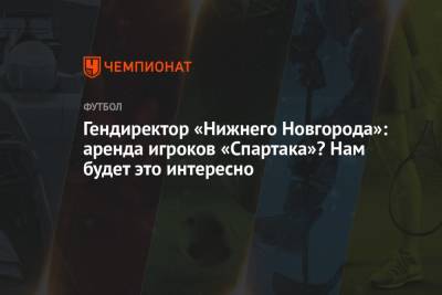Гендиректор «Нижнего Новгорода»: аренда игроков «Спартака»? Нам будет это интересно