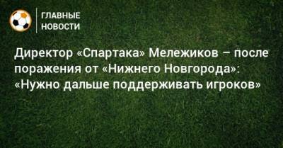 Директор «Спартака» Мележиков – после поражения от «Нижнего Новгорода»: «Нужно дальше поддерживать игроков»
