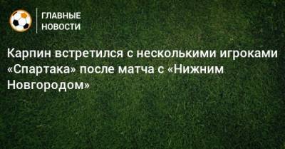 Карпин встретился с несколькими игроками «Спартака» после матча с «Нижним Новгородом»