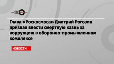 Глава «Роскосмоса» Дмитрий Рогозин призвал ввести смертную казнь за коррупцию в оборонно-промышленном комплексе