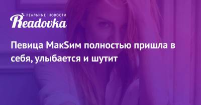 Марина Абросимова - Певица МакSим полностью пришла в себя, улыбается и шутит - readovka.ru