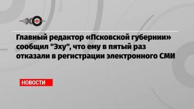 Главный редактор «Псковской губернии» сообщил «Эху», что ему в пятый раз отказали в регистрации электронного СМИ