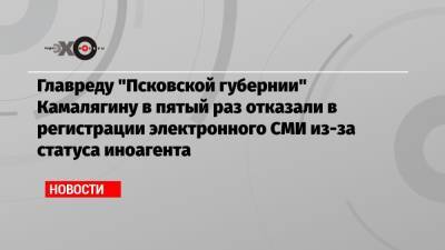 Главреду «Псковской губернии» Камалягину в пятый раз отказали в регистрации электронного СМИ из-за статуса иноагента