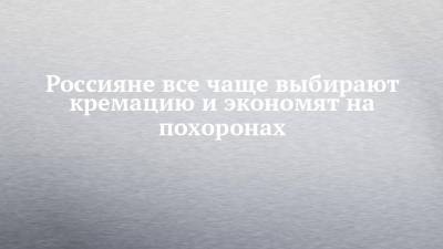 Россияне все чаще выбирают кремацию и экономят на похоронах