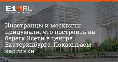 Иностранцы и москвичи придумали, что построить на берегу Исети в центре Екатеринбурга. Показываем картинки