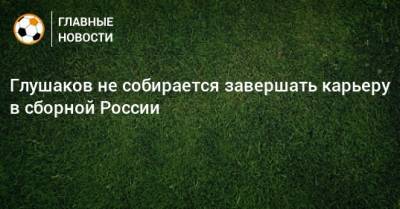 Глушаков не собирается завершать карьеру в сборной России