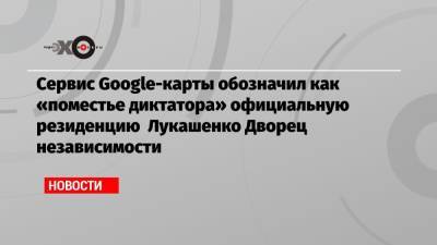 Сервис Google-карты обозначил как «поместье диктатора» официальную резиденцию Лукашенко Дворец независимости
