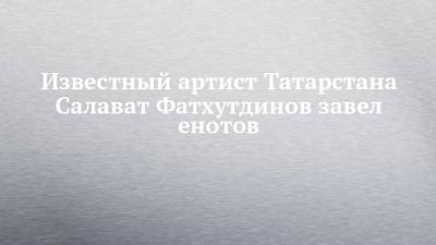 Известный артист Татарстана Салават Фатхутдинов завел енотов