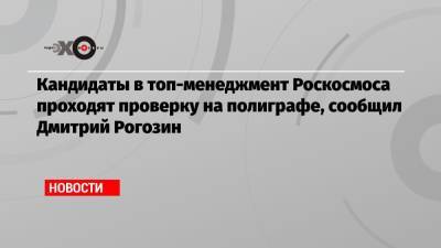Кандидаты в топ-менеджмент Роскосмоса проходят проверку на полиграфе, сообщил Дмитрий Рогозин