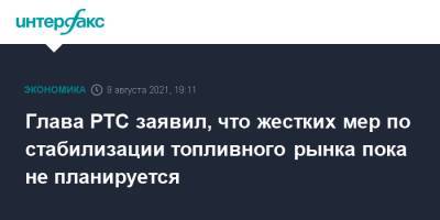 Глава РТС заявил, что жестких мер по стабилизации топливного рынка пока не планируется