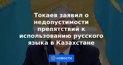 Токаев заявил о недопустимости препятствий к использованию русского языка в Казахстане