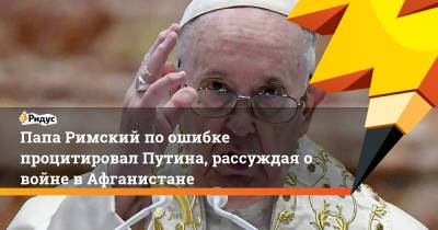 Папа Римский по ошибке процитировал Путина, рассуждая о войне в Афганистане