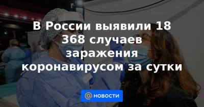 В России выявили 18 368 случаев заражения коронавирусом за сутки