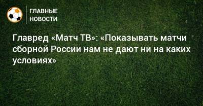 Главред «Матч ТВ»: «Показывать матчи сборной России нам не дают ни на каких условиях»