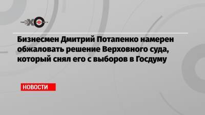 Бизнесмен Дмитрий Потапенко намерен обжаловать решение Верховного суда, который снял его с выборов в Госдуму