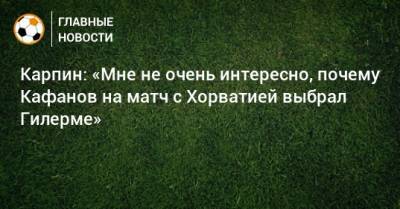 Карпин: «Мне не очень интересно, почему Кафанов на матч с Хорватией выбрал Гилерме»