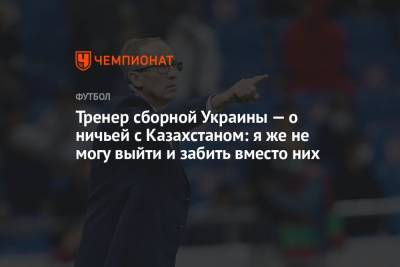 Тренер сборной Украины — о ничьей с Казахстаном: я же не могу выйти и забить вместо них