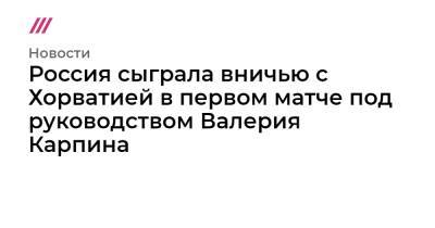 Россия сыграла вничью с Хорватией в первом матче под руководством Валерия Карпина